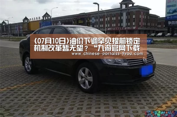 (07月10日)油价下调罕见提前锁定机制改革暂无望?“九游官网下载”(图1) 九游游戏平台官网